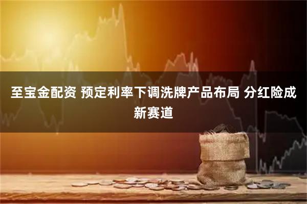 至宝金配资 预定利率下调洗牌产品布局 分红险成新赛道