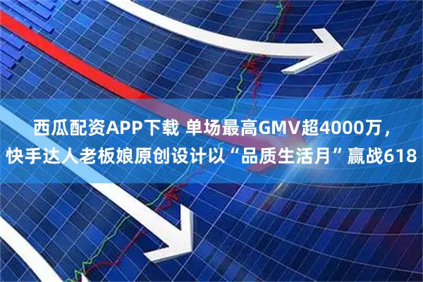 西瓜配资APP下载 单场最高GMV超4000万，快手达人老板娘原创设计以“品质生活月”赢战618
