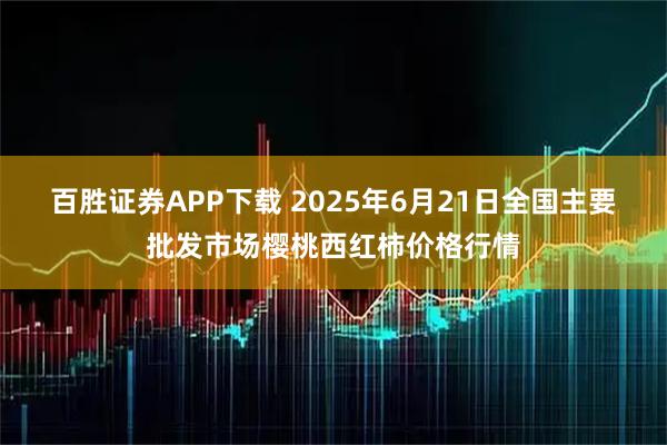 百胜证券APP下载 2025年6月21日全国主要批发市场樱桃西红柿价格行情
