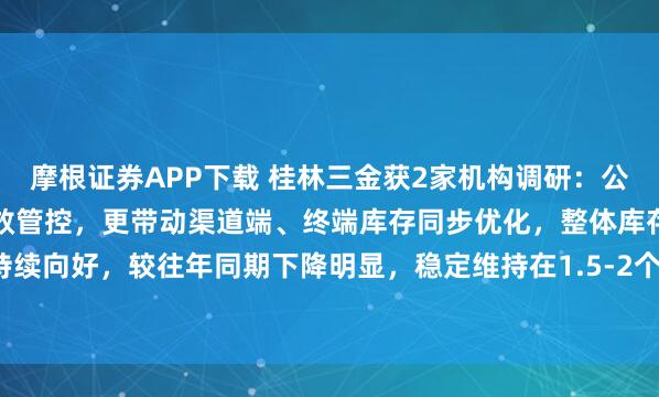 摩根证券APP下载 桂林三金获2家机构调研：公司不仅实现自身库存的高效管控，更带动渠道端、终端库存同步优化，整体库存水平持续向好，较往年同期下降明显，稳定维持在1.5-2个月的健康库存周期（附调研问答）