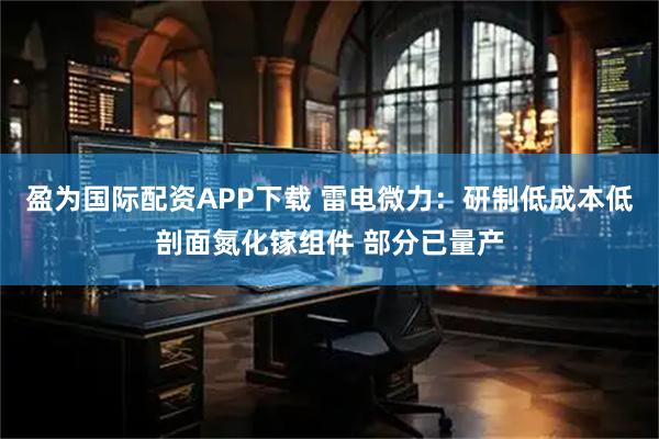盈为国际配资APP下载 雷电微力：研制低成本低剖面氮化镓组件 部分已量产