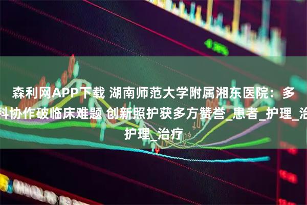 森利网APP下载 湖南师范大学附属湘东医院：多学科协作破临床难题 创新照护获多方赞誉_患者_护理_治疗
