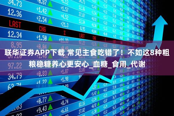 联华证券APP下载 常见主食吃错了！不如这8种粗粮稳糖养心更安心_血糖_食用_代谢