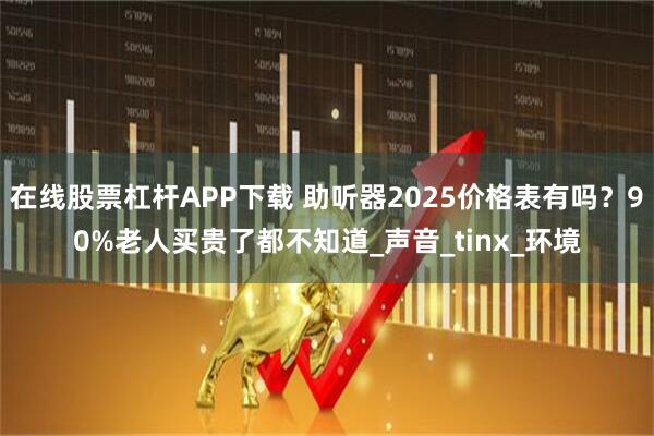 在线股票杠杆APP下载 助听器2025价格表有吗？90%老人买贵了都不知道_声音_tinx_环境