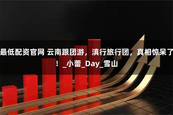 最低配资官网 云南跟团游,滇行旅行团,真相惊呆了!_小蕾_Day_雪山