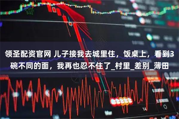 领圣配资官网 儿子接我去城里住，饭桌上，看到3碗不同的面，我再也忍不住了_村里_差别_薄田