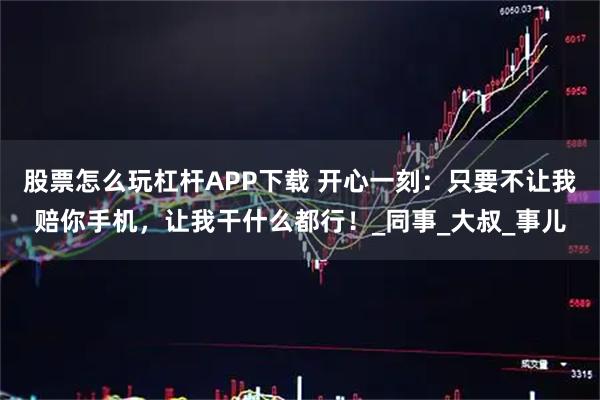 股票怎么玩杠杆APP下载 开心一刻：只要不让我赔你手机，让我干什么都行！_同事_大叔_事儿