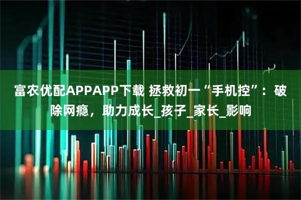 富农优配APPAPP下载 拯救初一“手机控”：破除网瘾，助力成长_孩子_家长_影响