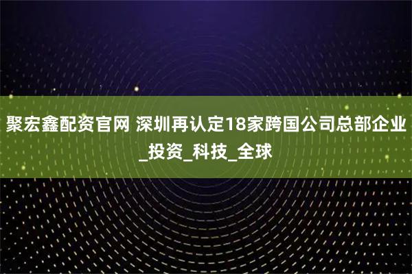 聚宏鑫配资官网 深圳再认定18家跨国公司总部企业_投资_科技_全球