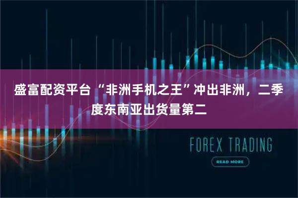 盛富配资平台 “非洲手机之王”冲出非洲，二季度东南亚出货量第二