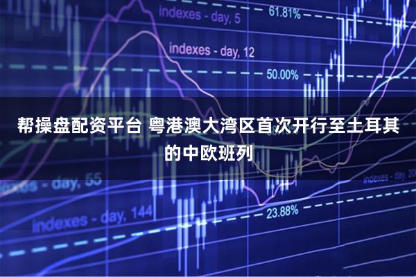 帮操盘配资平台 粤港澳大湾区首次开行至土耳其的中欧班列