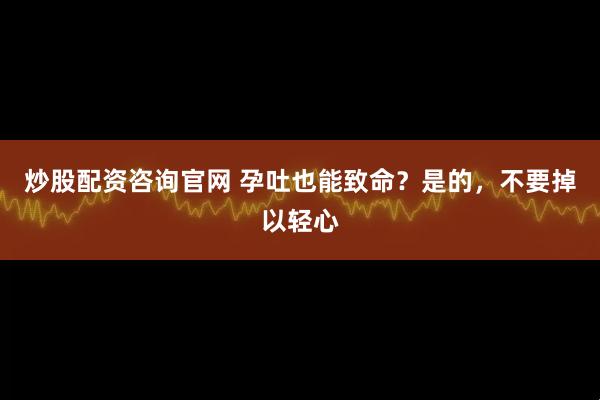炒股配资咨询官网 孕吐也能致命？是的，不要掉以轻心