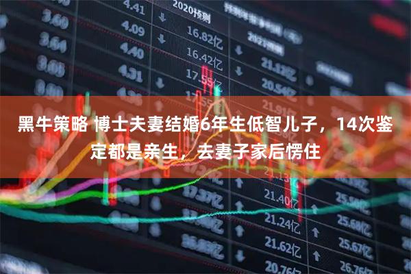 黑牛策略 博士夫妻结婚6年生低智儿子，14次鉴定都是亲生，去妻子家后愣住