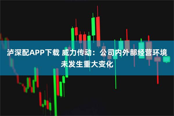泸深配APP下载 威力传动：公司内外部经营环境未发生重大变化