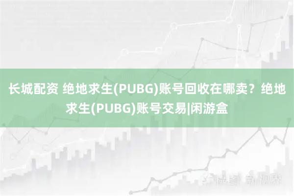长城配资 绝地求生(PUBG)账号回收在哪卖？绝地求生(PUBG)账号交易|闲游盒