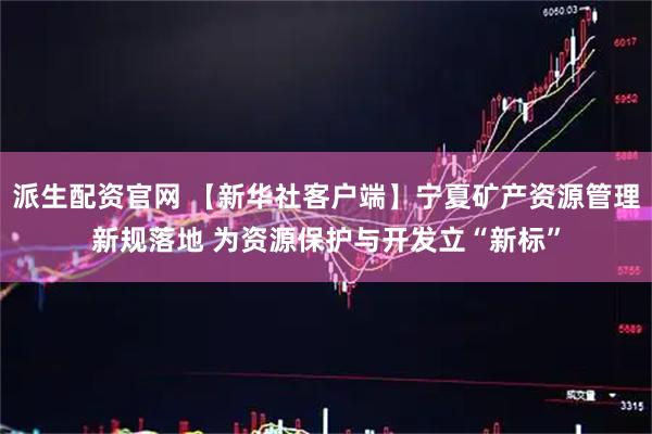 派生配资官网 【新华社客户端】宁夏矿产资源管理新规落地 为资源保护与开发立“新标”
