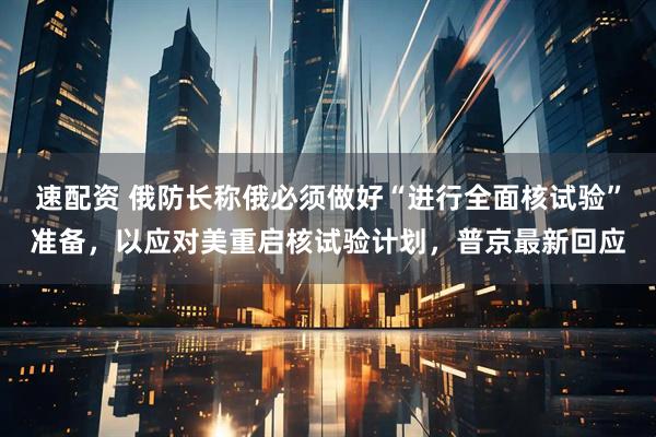 速配资 俄防长称俄必须做好“进行全面核试验”准备，以应对美重启核试验计划，普京最新回应