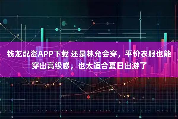 钱龙配资APP下载 还是林允会穿，平价衣服也能穿出高级感，也太适合夏日出游了