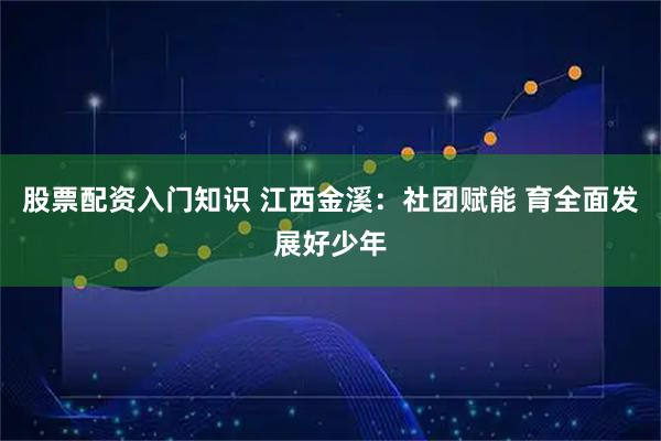 股票配资入门知识 江西金溪：社团赋能 育全面发展好少年
