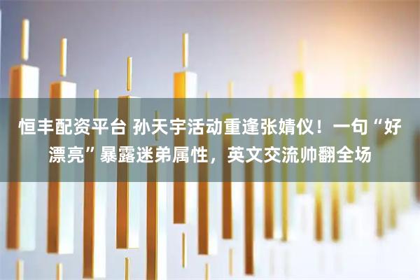 恒丰配资平台 孙天宇活动重逢张婧仪！一句“好漂亮”暴露迷弟属性，英文交流帅翻全场