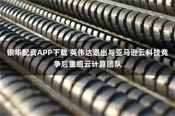 银华配资APP下载 英伟达退出与亚马逊云科技竞争后重组云计算团队