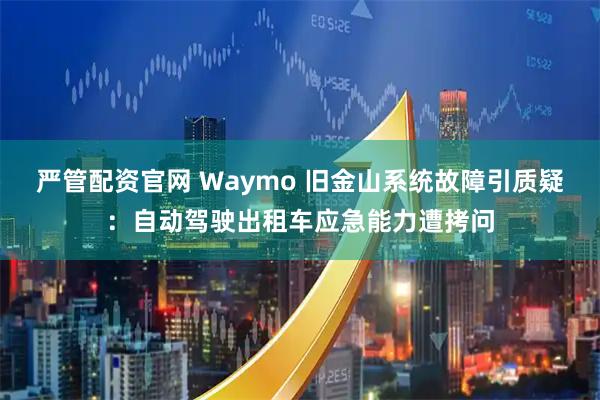 严管配资官网 Waymo 旧金山系统故障引质疑：自动驾驶出租车应急能力遭拷问