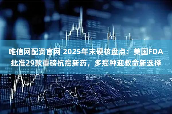 唯信网配资官网 2025年末硬核盘点：美国FDA批准29款重磅抗癌新药，多癌种迎救命新选择