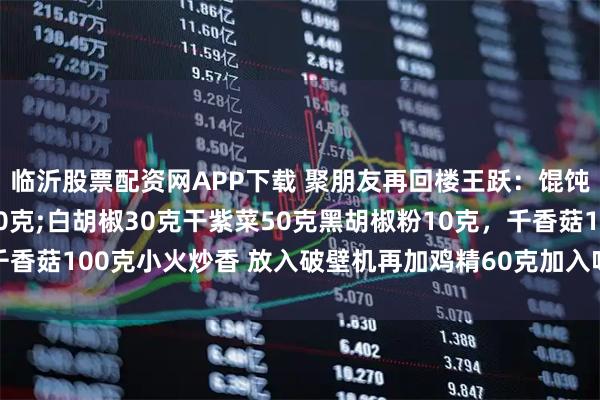 临沂股票配资网APP下载 聚朋友再回楼王跃：馄饨汤调味粉秘方虾皮100克;白胡椒30克干紫菜50克黑胡椒粉10克，千香菇100克小火炒香 放入破壁机再加鸡精60克加入味精60克全部打成粉