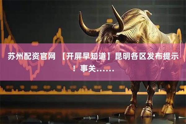苏州配资官网 【开屏早知道】昆明各区发布提示！事关……