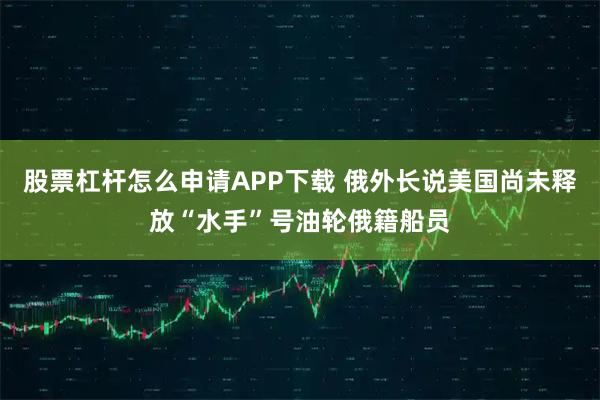 股票杠杆怎么申请APP下载 俄外长说美国尚未释放“水手”号油轮俄籍船员