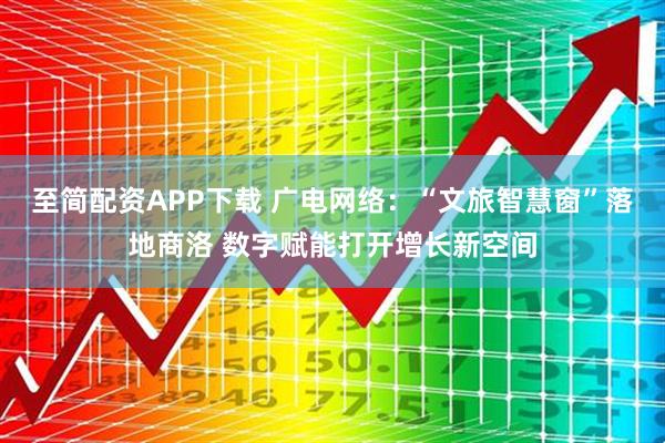 至简配资APP下载 广电网络：“文旅智慧窗”落地商洛 数字赋能打开增长新空间