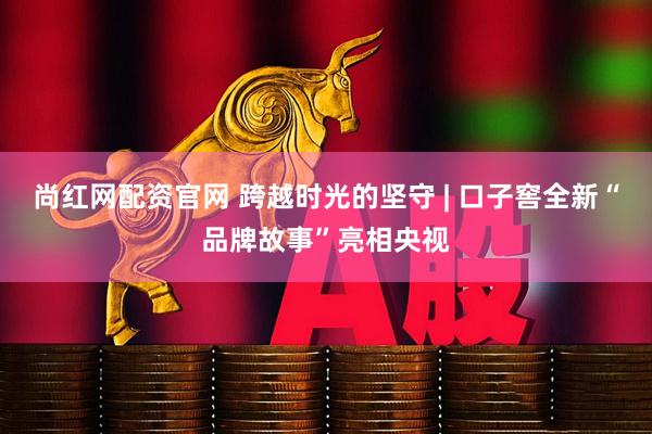尚红网配资官网 跨越时光的坚守 | 口子窖全新“品牌故事”亮相央视