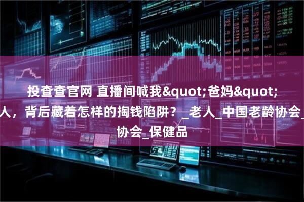 投查查官网 直播间喊我"爸妈"的年轻人，背后藏着怎样的掏钱陷阱？_老人_中国老龄协会_保健品
