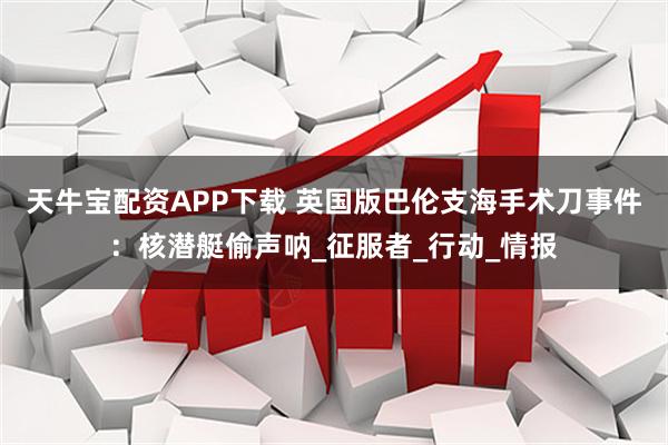 天牛宝配资APP下载 英国版巴伦支海手术刀事件：核潜艇偷声呐_征服者_行动_情报