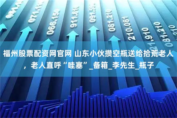 福州股票配资网官网 山东小伙攒空瓶送给拾荒老人，老人直呼“哇塞”_备箱_李先生_瓶子