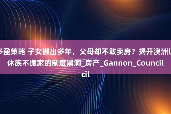 多盈策略 子女搬出多年，父母却不敢卖房？揭开澳洲退休族不搬家的制度黑洞_房产_Gannon_Council