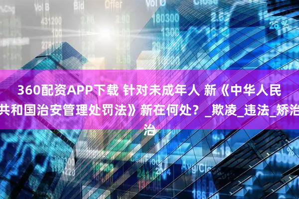 360配资APP下载 针对未成年人 新《中华人民共和国治安管理处罚法》新在何处？_欺凌_违法_矫治