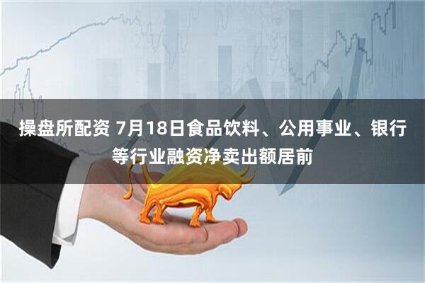 操盘所配资 7月18日食品饮料、公用事业、银行等行业融资净卖出额居前