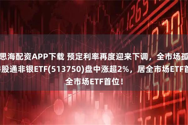思海配资APP下载 预定利率再度迎来下调，全市场孤品港股通非银ETF(513750)盘中涨超2%，居全市场ETF首位！