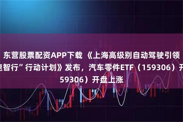 东营股票配资APP下载 《上海高级别自动驾驶引领区“模速智行”行动计划》发布,汽车零件ETF(159306)开盘上涨