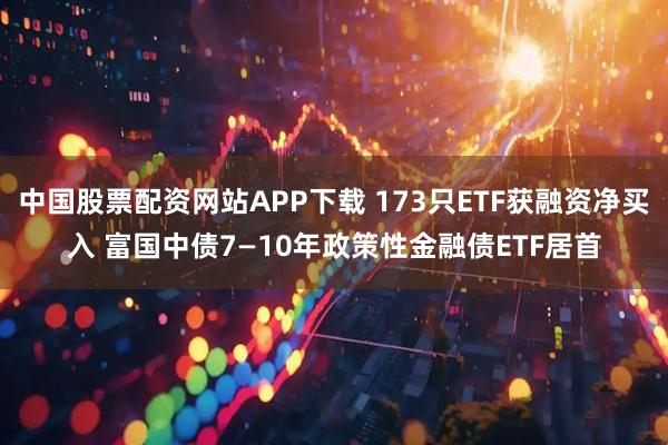 中国股票配资网站APP下载 173只ETF获融资净买入 富国中债7—10年政策性金融债ETF居首
