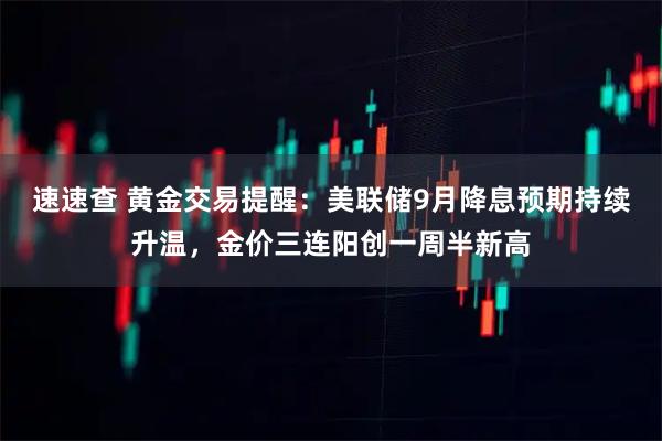 速速查 黄金交易提醒：美联储9月降息预期持续升温，金价三连阳创一周半新高