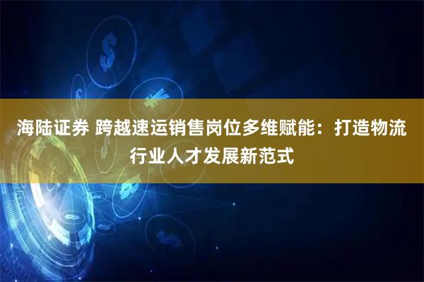 海陆证券 跨越速运销售岗位多维赋能：打造物流行业人才发展新范式