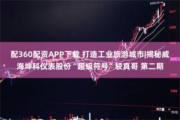 配360配资APP下载 打造工业旅游城市|揭秘威海坤科仪表股份“超级符号”较真哥 第二期