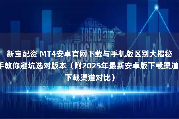 新宝配资 MT4安卓官网下载与手机版区别大揭秘:老手教你避坑选对版本(附2025年最新安卓版下载渠道对比)