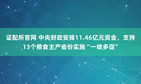 证配所官网 中央财政安排11.46亿元资金，支持13个粮食主产省份实施“一喷多促”