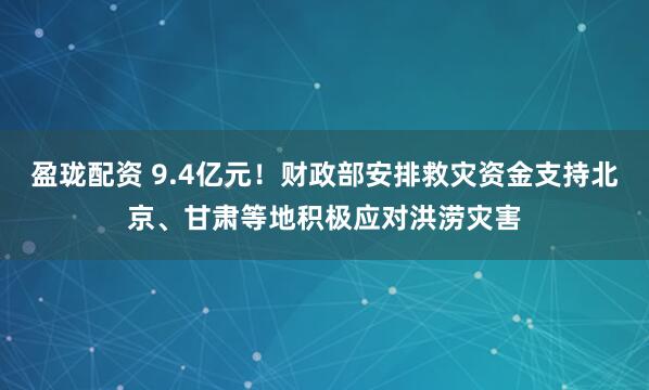 盈珑配资 9.4亿元！财政部安排救灾资金支持北京、甘肃等地积极应对洪涝灾害