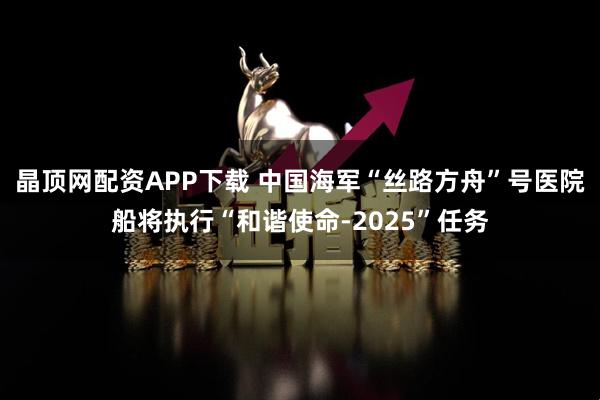 晶顶网配资APP下载 中国海军“丝路方舟”号医院船将执行“和谐使命-2025”任务