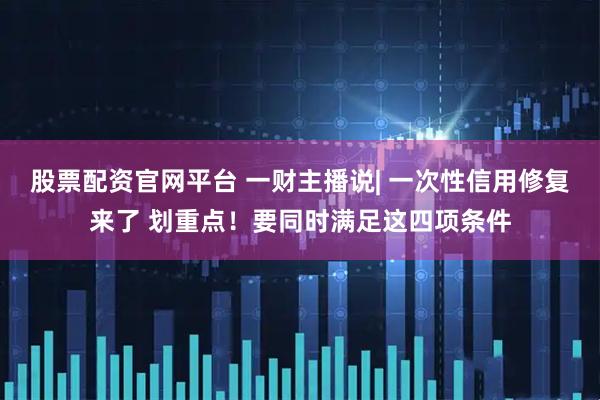 股票配资官网平台 一财主播说| 一次性信用修复来了 划重点！要同时满足这四项条件