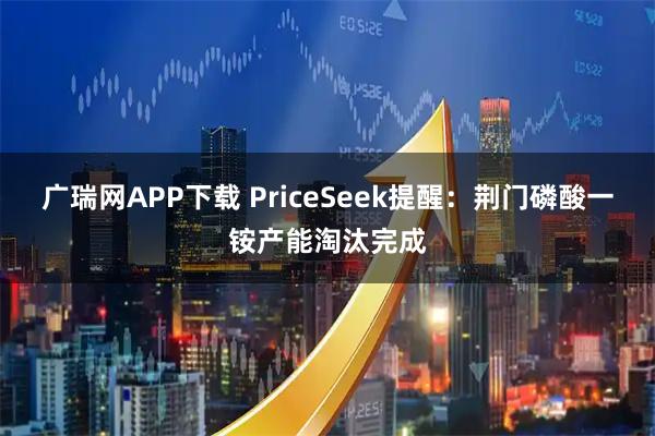 广瑞网APP下载 PriceSeek提醒：荆门磷酸一铵产能淘汰完成